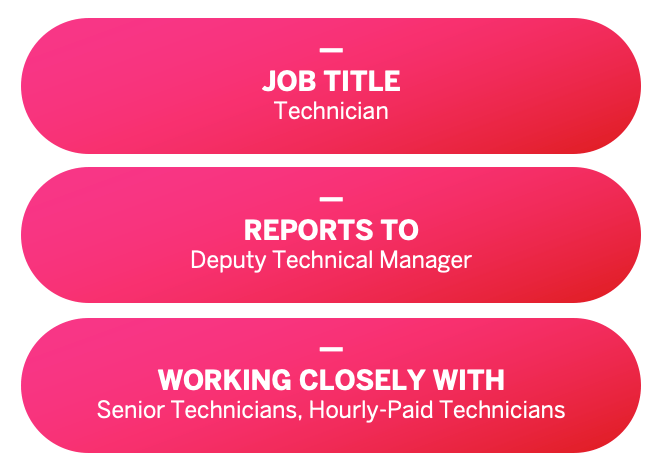 JOB TITLE: Technician. REPORTS TO: Deputy Technical Manager. WORKING CLOSELY WITH: Senior Technicians, Hourly-Paid Technicians.