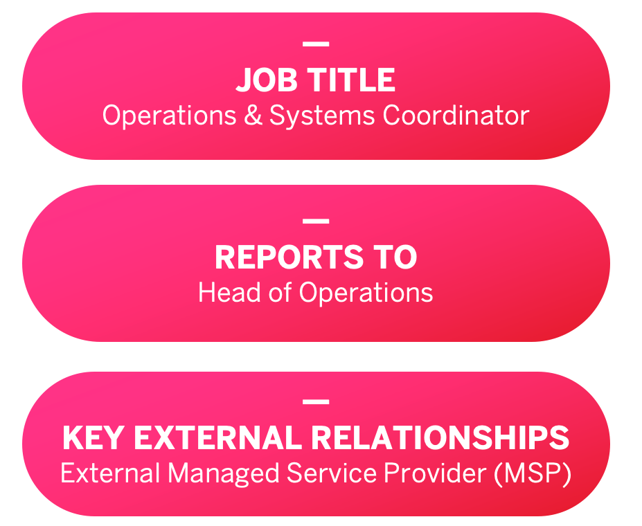 JOB TITLE: Operations & Systems Coordinator, REPORTS TO: Head of Operations, KEY EXTERNAL RELATIONSHIPS: External Managed Service Provider (MSP)