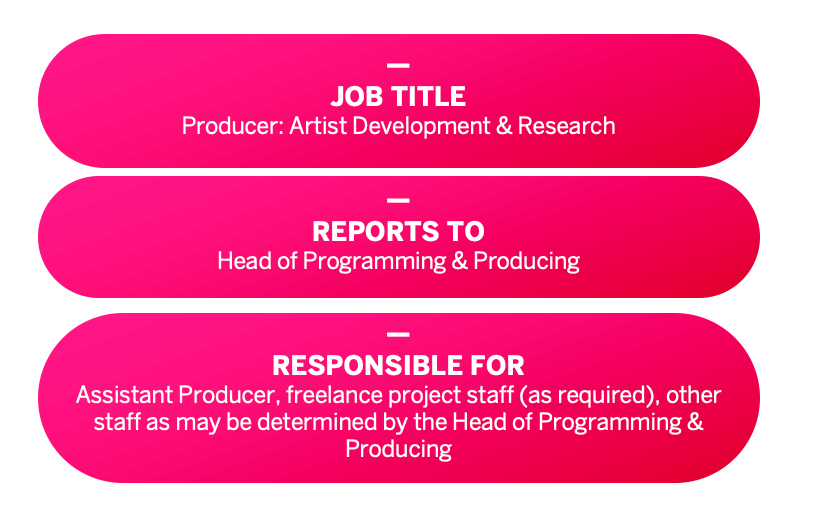 JOB TITLE: Producer: Artist Development & Research. REPORTS TO: Head of Programming & Producing. RESPONSIBLE FOR: Assistant Producer, freelance project staff (as required), other staff as may be determined by the Head of Programming & Producing