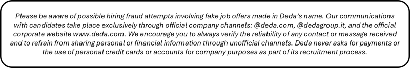 Please be aware of possible hiring fraud attempts involving fake job offers made in Deda’s name. Our communications with candidates take place exclusively through official company channels: @deda.com, @dedagroup.it, and the official corporate website www.deda.com. We encourage you to always verify the reliability of any contact or message received and to refrain from sharing personal or financial information through unofficial channels. Deda never asks for payments or the use of personal credit cards or accounts for company purposes as part of its recruitment process.  