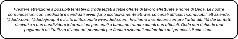 Prestare attenzione a possibili tentativi di frode legati a false offerte di lavoro effettuate a nome di Deda. Le nostre comunicazioni con candidate e candidati avvengono esclusivamente attraverso canali ufficiali riconducibili all’azienda: @deda.com, @dedagroup.it e il sito istituzionale www.deda.com. Invitiamo a verificare sempre l’attendibilità dei contatti ricevuti e a non condividere informazioni personali o bancarie tramite canali non ufficiali. Deda non richiede mai pagamenti né l’utilizzo di account personali per finalità aziendali nell’ambito dei processi di selezione.