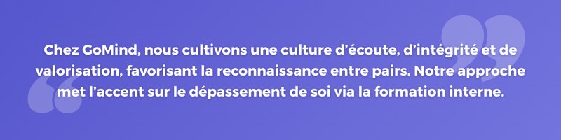Chez GoMind, nous cultivons une culture d’écoute, d’intégrité et de valorisation, favorisant la reconnaissance entre pairs. Notre approche met l’accent sur le dépassement de soi via la formation interne.